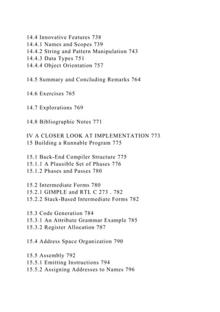 14.4 Innovative Features 738
14.4.1 Names and Scopes 739
14.4.2 String and Pattern Manipulation 743
14.4.3 Data Types 751
14.4.4 Object Orientation 757
14.5 Summary and Concluding Remarks 764
14.6 Exercises 765
14.7 Explorations 769
14.8 Bibliographic Notes 771
IV A CLOSER LOOK AT IMPLEMENTATION 773
15 Building a Runnable Program 775
15.1 Back-End Compiler Structure 775
15.1.1 A Plausible Set of Phases 776
15.1.2 Phases and Passes 780
15.2 Intermediate Forms 780
15.2.1 GIMPLE and RTL C 273 . 782
15.2.2 Stack-Based Intermediate Forms 782
15.3 Code Generation 784
15.3.1 An Attribute Grammar Example 785
15.3.2 Register Allocation 787
15.4 Address Space Organization 790
15.5 Assembly 792
15.5.1 Emitting Instructions 794
15.5.2 Assigning Addresses to Names 796
 