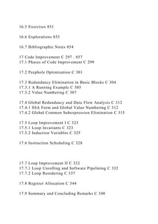 16.5 Exercises 851
16.6 Explorations 853
16.7 Bibliographic Notes 854
17 Code Improvement C 297 . 857
17.1 Phases of Code Improvement C 299
17.2 Peephole Optimization C 301
17.3 Redundancy Elimination in Basic Blocks C 304
17.3.1 A Running Example C 305
17.3.2 Value Numbering C 307
17.4 Global Redundancy and Data Flow Analysis C 312
17.4.1 SSA Form and Global Value Numbering C 312
17.4.2 Global Common Subexpression Elimination C 315
17.5 Loop Improvement I C 323
17.5.1 Loop Invariants C 323
17.5.2 Induction Variables C 325
17.6 Instruction Scheduling C 328
17.7 Loop Improvement II C 332
17.7.1 Loop Unrolling and Software Pipelining C 332
17.7.2 Loop Reordering C 337
17.8 Register Allocation C 344
17.9 Summary and Concluding Remarks C 348
 
