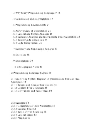 1.3 Why Study Programming Languages? 14
1.4 Compilation and Interpretation 17
1.5 Programming Environments 24
1.6 An Overview of Compilation 26
1.6.1 Lexical and Syntax Analysis 28
1.6.2 Semantic Analysis and Intermediate Code Generation 32
1.6.3 Target Code Generation 34
1.6.4 Code Improvement 36
1.7 Summary and Concluding Remarks 37
1.8 Exercises 38
1.9 Explorations 39
1.10 Bibliographic Notes 40
2 Programming Language Syntax 43
2.1 Specifying Syntax: Regular Expressions and Context-Free
Grammars 44
2.1.1 Tokens and Regular Expressions 45
2.1.2 Context-Free Grammars 48
2.1.3 Derivations and Parse Trees 50
2.2 Scanning 54
2.2.1 Generating a Finite Automaton 56
2.2.2 Scanner Code 61
2.2.3 Table-Driven Scanning 65
2.2.4 Lexical Errors 65
2.2.5 Pragmas 67
 