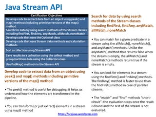 https://ocpjava.wordpress.com
Certification Objectives
Develop code to extract data from an object using peek() and
map() methods including primitive versions of the map()
method
Search for data by using search methods of the Stream classes
including findFirst, findAny, anyMatch, allMatch, noneMatch
Develop code that uses the Optional class
Develop code that uses Stream data methods and calculation
methods
Sort a collection using StreamAPI
Save results to a collection using the collect method and
group/partition data using the Collectors class
Use flatMap() methods in the StreamAPI
Java Stream API
Search for data by using search
methods of the Stream classes
including findFirst, findAny, anyMatch,
allMatch, noneMatch
• You can match for a given predicate in a
stream using the allMatch(), noneMatch(),
and anyMatch() methods. Unlike the
anyMatch() method that returns false when
the stream is empty, the allMatch() and
noneMatch() methods return true if the
stream is empty.
• You can look for elements in a stream
using the findFirst() and findAny() methods.
The findAny() method is faster to use than
the findFirst() method in case of parallel
streams.
• The “match” and “find” methods “short-
circuit”: the evaluation stops once the result
is found and the rest of the stream is not
evaluated.
Develop code to extract data from an object using
peek() and map() methods including primitive
versions of the map() method
• The peek() method is useful for debugging: it helps us
understand how the elements are transformed in the
pipeline.
• You can transform (or just extract) elements in a stream
using map() method
 