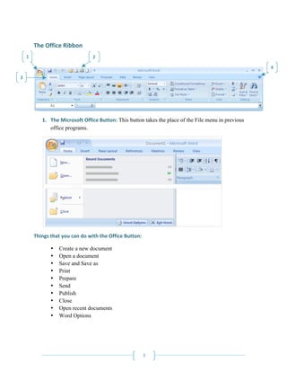 The Office Ribbon 
     1                            2 

                                                                                                           4 
3 




                                                                                                        

            1. The Microsoft Office Button: This button takes the place of the File menu in previous
               office programs. 




                                                                                           

        Things that you can do with the Office Button: 

                •   Create a new document
                •   Open a document
                •   Save and Save as
                •   Print
                •   Prepare
                •   Send
                •   Publish
                •   Close
                •   Open recent documents
                •   Word Options
             



         
                                                       3 
 