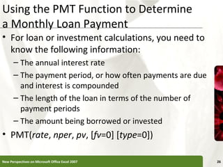 Using the PMT Function to Determine
a Monthly Loan Payment

XP

• For loan or investment calculations, you need to
know the following information:
– The annual interest rate
– The payment period, or how often payments are due
and interest is compounded
– The length of the loan in terms of the number of
payment periods
– The amount being borrowed or invested

• PMT(rate, nper, pv, [fv=0] [type=0])
New Perspectives on Microsoft Office Excel 2007

26

 