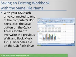 Saving an Existing Workbook with the Same File NameWith your USB flash drive connected to one of the computer’s USB ports, click the Save button on the Quick Access Toolbar to overwrite the previous Walk and Rock Music 1st Quarter Sales file on the USB flash drive© OpenCastLabs Consulting. www.opencast-labs.com