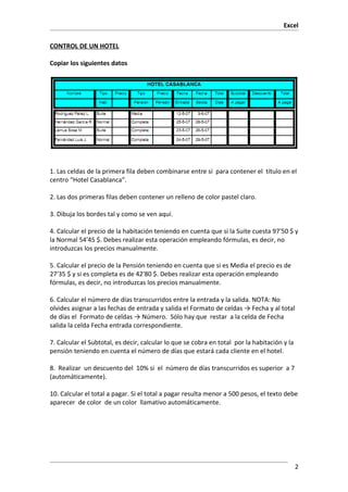Excel

CONTROL DE UN HOTEL

Copiar los siguientes datos




1. Las celdas de la primera fila deben combinarse entre sí para contener el título en el
centro “Hotel Casablanca”.

2. Las dos primeras filas deben contener un relleno de color pastel claro.

3. Dibuja los bordes tal y como se ven aquí.

4. Calcular el precio de la habitación teniendo en cuenta que si la Suite cuesta 97'50 $ y
la Normal 54'45 $. Debes realizar esta operación empleando fórmulas, es decir, no
introduzcas los precios manualmente.

5. Calcular el precio de la Pensión teniendo en cuenta que si es Media el precio es de
27'35 $ y si es completa es de 42'80 $. Debes realizar esta operación empleando
fórmulas, es decir, no introduzcas los precios manualmente.

6. Calcular el número de días transcurridos entre la entrada y la salida. NOTA: No
olvides asignar a las fechas de entrada y salida el Formato de celdas → Fecha y al total
de días el Formato de celdas → Número. Sólo hay que restar a la celda de Fecha
salida la celda Fecha entrada correspondiente.

7. Calcular el Subtotal, es decir, calcular lo que se cobra en total por la habitación y la
pensión teniendo en cuenta el número de días que estará cada cliente en el hotel.

8. Realizar un descuento del 10% si el número de días transcurridos es superior a 7
(automáticamente).

10. Calcular el total a pagar. Si el total a pagar resulta menor a 500 pesos, el texto debe
aparecer de color de un color llamativo automáticamente.




                                                                                              2
 