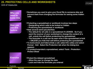 25. PROTECTING CELLS AND WORKSHEETS Why you need to know this Sometimes you want to give your Excel file to someone else and prevent them from changing the formulas for seeing some hidden cells Protecting a spreadsheet or workbook involves two steps Designating which cells to be locked or hidden Protecting the spreadsheet or workbook Note several weird peculiarities: The default for all cells in a spreadsheet if LOCKED.  So if you want the receiver of your worksheet to change the content of a cell, unlock the cell before protecting the spreadsheet The formulas in a cell can be seen even if the spreadsheet is lock -- UNLESS you hide that cell before protecting the spreadsheet To lock/unlock and hide/unhide a cell, select the cell(s) and select  Format : Cell .  Select the Protection tab when the dialog box appears To protect/unprotect a spreadsheet, select  Tools : Protection : Protect Sheet Protect the dataset spreadsheet  Allow the user to change the data Lock and hide the formulas you entered How you use this feature Exercise 