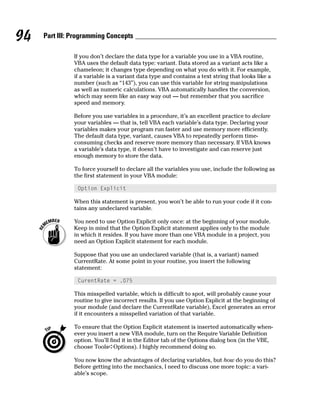 94   Part III: Programming Concepts

               If you don’t declare the data type for a variable you use in a VBA routine,
               VBA uses the default data type: variant. Data stored as a variant acts like a
               chameleon; it changes type depending on what you do with it. For example,
               if a variable is a variant data type and contains a text string that looks like a
               number (such as “143”), you can use this variable for string manipulations
               as well as numeric calculations. VBA automatically handles the conversion,
               which may seem like an easy way out — but remember that you sacrifice
               speed and memory.

               Before you use variables in a procedure, it’s an excellent practice to declare
               your variables — that is, tell VBA each variable’s data type. Declaring your
               variables makes your program run faster and use memory more efficiently.
               The default data type, variant, causes VBA to repeatedly perform time-
               consuming checks and reserve more memory than necessary. If VBA knows
               a variable’s data type, it doesn’t have to investigate and can reserve just
               enough memory to store the data.

               To force yourself to declare all the variables you use, include the following as
               the first statement in your VBA module:

                Option Explicit

               When this statement is present, you won’t be able to run your code if it con-
               tains any undeclared variable.

               You need to use Option Explicit only once: at the beginning of your module.
               Keep in mind that the Option Explicit statement applies only to the module
               in which it resides. If you have more than one VBA module in a project, you
               need an Option Explicit statement for each module.

               Suppose that you use an undeclared variable (that is, a variant) named
               CurrentRate. At some point in your routine, you insert the following
               statement:

                CurentRate = .075

               This misspelled variable, which is difficult to spot, will probably cause your
               routine to give incorrect results. If you use Option Explicit at the beginning of
               your module (and declare the CurrentRate variable), Excel generates an error
               if it encounters a misspelled variation of that variable.

               To ensure that the Option Explicit statement is inserted automatically when-
               ever you insert a new VBA module, turn on the Require Variable Definition
               option. You’ll find it in the Editor tab of the Options dialog box (in the VBE,
               choose Tools➪Options). I highly recommend doing so.

               You now know the advantages of declaring variables, but how do you do this?
               Before getting into the mechanics, I need to discuss one more topic: a vari-
               able’s scope.
 