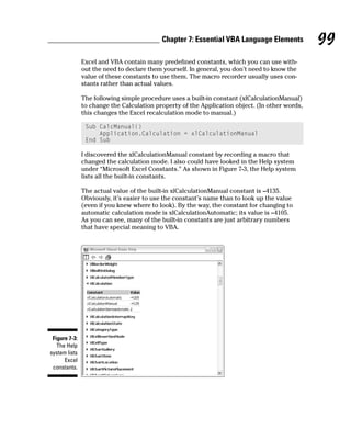 Chapter 7: Essential VBA Language Elements           99
               Excel and VBA contain many predefined constants, which you can use with-
               out the need to declare them yourself. In general, you don’t need to know the
               value of these constants to use them. The macro recorder usually uses con-
               stants rather than actual values.

               The following simple procedure uses a built-in constant (xlCalculationManual)
               to change the Calculation property of the Application object. (In other words,
               this changes the Excel recalculation mode to manual.)

                Sub CalcManual()
                    Application.Calculation = xlCalculationManual
                End Sub

               I discovered the xlCalculationManual constant by recording a macro that
               changed the calculation mode. I also could have looked in the Help system
               under “Microsoft Excel Constants.” As shown in Figure 7-3, the Help system
               lists all the built-in constants.

               The actual value of the built-in xlCalculationManual constant is –4135.
               Obviously, it’s easier to use the constant’s name than to look up the value
               (even if you knew where to look). By the way, the constant for changing to
               automatic calculation mode is xlCalculationAutomatic; its value is –4105.
               As you can see, many of the built-in constants are just arbitrary numbers
               that have special meaning to VBA.




 Figure 7-3:
   The Help
system lists
      Excel
 constants.
 