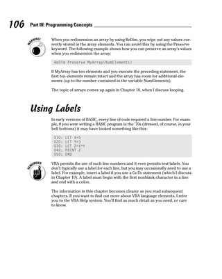 106   Part III: Programming Concepts

                When you redimension an array by using ReDim, you wipe out any values cur-
                rently stored in the array elements. You can avoid this by using the Preserve
                keyword. The following example shows how you can preserve an array’s values
                when you redimension the array:

                 ReDim Preserve MyArray(NumElements)

                If MyArray has ten elements and you execute the preceding statement, the
                first ten elements remain intact and the array has room for additional ele-
                ments (up to the number contained in the variable NumElements).

                The topic of arrays comes up again in Chapter 10, when I discuss looping.




      Using Labels
                In early versions of BASIC, every line of code required a line number. For exam-
                ple, if you were writing a BASIC program in the ’70s (dressed, of course, in your
                bell bottoms) it may have looked something like this:

                 010:   LET X=5
                 020:   LET Y=3
                 030:   LET Z=X*Y
                 040:   PRINT Z
                 050:   END

                VBA permits the use of such line numbers and it even permits text labels. You
                don’t typically use a label for each line, but you may occasionally need to use a
                label. For example, insert a label if you use a GoTo statement (which I discuss
                in Chapter 10). A label must begin with the first nonblank character in a line
                and end with a colon.

                The information in this chapter becomes clearer as you read subsequent
                chapters. If you want to find out more about VBA language elements, I refer
                you to the VBA Help system. You’ll find as much detail as you need, or care
                to know.
 