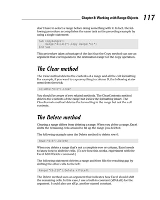 Chapter 8: Working with Range Objects         117
don’t have to select a range before doing something with it. In fact, the fol-
lowing procedure accomplishes the same task as the preceding example by
using a single statement:

 Sub CopyRange2()
     Range(“A1:A12”).Copy Range(“C1”)
 End Sub

This procedure takes advantage of the fact that the Copy method can use an
argument that corresponds to the destination range for the copy operation.



The Clear method
The Clear method deletes the contents of a range and all the cell formatting.
For example, if you want to zap everything in column D, the following state-
ment does the trick:

 Columns(“D:D”).Clear

You should be aware of two related methods. The ClearContents method
deletes the contents of the range but leaves the formatting intact. The
ClearFormats method deletes the formatting in the range but not the cell
contents.



The Delete method
Clearing a range differs from deleting a range. When you delete a range, Excel
shifts the remaining cells around to fill up the range you deleted.

The following example uses the Delete method to delete row 6:

 Rows(“6:6”).Delete

When you delete a range that’s not a complete row or column, Excel needs
to know how to shift the cells. (To see how this works, experiment with the
Excel Edit➪Delete command.)

The following statement deletes a range and then fills the resulting gap by
shifting the other cells to the left:

 Range(“C6:C10”).Delete xlToLeft

The Delete method uses an argument that indicates how Excel should shift
the remaining cells. In this case, I use a built-in constant (xlToLeft) for the
argument. I could also use xlUp, another named constant.
 
