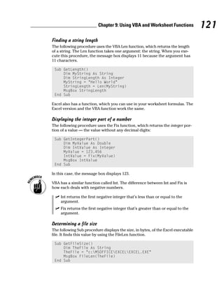 Chapter 9: Using VBA and Worksheet Functions             121
Finding a string length
The following procedure uses the VBA Len function, which returns the length
of a string. The Len function takes one argument: the string. When you exe-
cute this procedure, the message box displays 11 because the argument has
11 characters.

 Sub GetLength()
     Dim MyString As String
     Dim StringLength As Integer
     MyString = “Hello World”
     StringLength = Len(MyString)
     MsgBox StringLength
 End Sub

Excel also has a function, which you can use in your worksheet formulas. The
Excel version and the VBA function work the same.

Displaying the integer part of a number
The following procedure uses the Fix function, which returns the integer por-
tion of a value — the value without any decimal digits:

 Sub GetIntegerPart()
     Dim MyValue As Double
     Dim IntValue As Integer
     MyValue = 123.456
     IntValue = Fix(MyValue)
     MsgBox IntValue
 End Sub

In this case, the message box displays 123.

VBA has a similar function called Int. The difference between Int and Fix is
how each deals with negative numbers.

     Int returns the first negative integer that’s less than or equal to the
     argument.
     Fix returns the first negative integer that’s greater than or equal to the
     argument.

Determining a file size
The following Sub procedure displays the size, in bytes, of the Excel executable
file. It finds this value by using the FileLen function.

 Sub GetFileSize()
     Dim TheFile As String
     TheFile = “c:MSOFFICEEXCELEXCEL.EXE”
     MsgBox FileLen(TheFile)
 End Sub
 