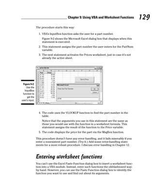 Chapter 9: Using VBA and Worksheet Functions           129
                The procedure starts this way:

                  1. VBA’s InputBox function asks the user for a part number.
                    Figure 9-2 shows the Microsoft Excel dialog box that displays when this
                    statement is executed.
                  2. This statement assigns the part number the user enters for the PartNum
                     variable.
                  3. The next statement activates the Prices worksheet, just in case it’s not
                     already the active sheet.




 Figure 9-2:
     Use the
   InputBox
 function to
     get the
user’s input.



                  4. The code uses the VLOOKUP function to find the part number in the
                     table.
                    Notice that the arguments you use in this statement are the same as
                    those you would use with the function in a worksheet formula. This
                    statement assigns the result of the function to the Price variable.
                  5. The code displays the price for the part via the MsgBox function.

                This procedure doesn’t have any error handling, and it fails miserably if you
                enter a nonexistent part number. (Try it.) Add some error-handling state-
                ments for a more robust procedure. I discuss error handling in Chapter 12.



                Entering worksheet functions
                You can’t use the Excel Paste Function dialog box to insert a worksheet func-
                tion into a VBA module. Instead, enter such functions the old-fashioned way:
                by hand. However, you can use the Paste Function dialog box to identify the
                function you want to use and find out about its arguments.
 