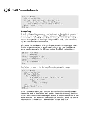 138   Part III: Programming Concepts


                 Sub GreetMe4()
                   Dim Msg As String
                   If Time < 0.5 Then Msg = “Morning” Else
                     If Time >= 0.5 And Time < 0.75 Then _
                        Msg = “Afternoon” Else Msg = “Evening”
                   MsgBox “Good “ & Msg
                 End Sub

                Using ElseIf
                In both of the previous examples, every statement in the routine is executed —
                even in the morning. A more efficient structure would exit the routine as soon
                as a condition is found to be true. In the morning, for example, the procedure
                should display the Good Morning message and then exit — without evaluat-
                ing the other superfluous conditions.

                With a tiny routine like this, you don’t have to worry about execution speed.
                But for larger applications in which speed is important, you should know
                about another syntax for the If-Then structure. The ElseIf syntax follows:

                 If condition Then
                     [statements]
                 [ElseIf condition-n Then
                     [elseifstatements]] . . .
                 [Else
                     [elsestatements]]
                 End If

                Here’s how you can rewrite the GreetMe routine using this syntax:

                 Sub GreetMe5()
                   Dim Msg As String
                   If Time < 0.5 Then
                     Msg = “Morning”
                       ElseIf Time >= 0.5 And Time < 0.75 Then
                          Msg = “Afternoon”
                            Else
                              Msg = “Evening”
                   End If
                   MsgBox “Good “ & Msg
                 End Sub

                When a condition is true, VBA executes the conditional statements and the
                If structure ends. In other words, VBA doesn’t waste time evaluating the extra-
                neous conditions, which makes this procedure a bit more efficient than the pre-
                vious examples. The trade-off (there are always trade-offs) is that the code is
                more difficult to understand. (Of course, you already knew that.)
 