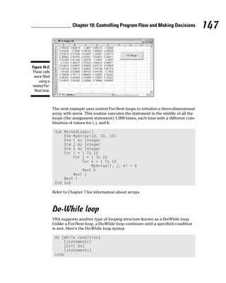 Chapter 10: Controlling Program Flow and Making Decisions             147


Figure 10-2:
These cells
 were filled
    using a
nested For-
  Next loop.



               The next example uses nested For-Next loops to initialize a three-dimensional
               array with zeros. This routine executes the statement in the middle of all the
               loops (the assignment statement) 1,000 times, each time with a different com-
               bination of values for i, j, and k:

                Sub NestedLoops()
                    Dim MyArray(10, 10, 10)
                    Dim i As Integer
                    Dim j As Integer
                    Dim k As Integer
                    For i = 1 To 10
                        For j = 1 To 10
                            For k = 1 To 10
                                MyArray(i, j, k) = 0
                            Next k
                        Next j
                    Next i
                End Sub

               Refer to Chapter 7 for information about arrays.



               Do-While loop
               VBA supports another type of looping structure known as a Do-While loop.
               Unlike a For-Next loop, a Do-While loop continues until a specified condition
               is met. Here’s the Do-While loop syntax:

                Do [While condition]
                    [statements]
                    [Exit Do]
                    [statements]
                Loop
 