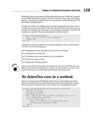 Chapter 11: Automatic Procedures and Events            159
Workbook_Open is executed automatically whenever the workbook is opened.
It uses VBA’s WeekDay function to determine the day of the week. If it’s Friday
(day 6), a message box reminds the user to perform a weekly file backup. If it’s
not Friday, nothing happens.

If today isn’t Friday, you might have a hard time testing this procedure. Here’s
a chance to test your own skill at VBA. You can modify this procedure any way
you like. For example, the following version displays a message every time the
workbook is opened. This gets annoying after a while, trust me.

 Private Sub Workbook_Open()
     Msg = “This is Frank’s cool workbook!”
     MsgBox Msg
 End Sub

A Workbook_Open procedure can do almost anything. These event-handlers
are often used for the following:

     Displaying welcome messages (such as the one to Frank)
     Opening other workbooks
     Activating a particular worksheet in the workbook
     Setting up custom menus
     Displaying or hiding toolbars

Keep in mind that event-handler procedures are not executed if the user dis-
ables macros when the workbook is opened. In other words, you can’t count
on the fact that your event-handler procedures will always work.



The BeforeClose event for a workbook
Here’s an example of the Workbook_BeforeClose event-handler procedure,
which is automatically executed immediately before the workbook is closed.
This procedure is located in the Code window for a ThisWorkbook object:

 Private Sub Workbook_BeforeClose(Cancel As Boolean)
     Dim Msg As String
     Dim Ans As Integer
     Dim FName As String
     Msg = “Would you like to make a backup of this file?”
     Ans = MsgBox(Msg, vbYesNo)
     If Ans = vbYes Then
         FName = “F:BACKUP” & ThisWorkbook.Name
         ThisWorkbook.SaveCopyAs FName
     End If
 End Sub
 