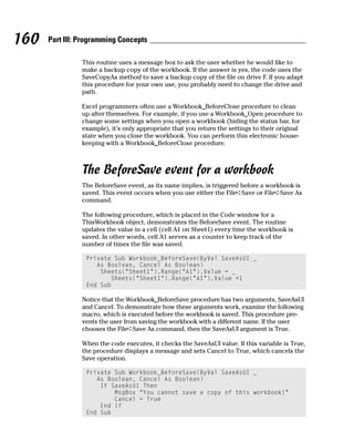 160   Part III: Programming Concepts

                This routine uses a message box to ask the user whether he would like to
                make a backup copy of the workbook. If the answer is yes, the code uses the
                SaveCopyAs method to save a backup copy of the file on drive F. If you adapt
                this procedure for your own use, you probably need to change the drive and
                path.

                Excel programmers often use a Workbook_BeforeClose procedure to clean
                up after themselves. For example, if you use a Workbook_Open procedure to
                change some settings when you open a workbook (hiding the status bar, for
                example), it’s only appropriate that you return the settings to their original
                state when you close the workbook. You can perform this electronic house-
                keeping with a Workbook_BeforeClose procedure.



                The BeforeSave event for a workbook
                The BeforeSave event, as its name implies, is triggered before a workbook is
                saved. This event occurs when you use either the File➪Save or File➪Save As
                command.

                The following procedure, which is placed in the Code window for a
                ThisWorkbook object, demonstrates the BeforeSave event. The routine
                updates the value in a cell (cell A1 on Sheet1) every time the workbook is
                saved. In other words, cell A1 serves as a counter to keep track of the
                number of times the file was saved.

                 Private Sub Workbook_BeforeSave(ByVal SaveAsUI _
                    As Boolean, Cancel As Boolean)
                     Sheets(“Sheet1”).Range(“A1”).Value = _
                        Sheets(“Sheet1”).Range(“A1”).Value +1
                 End Sub

                Notice that the Workbook_BeforeSave procedure has two arguments, SaveAsUI
                and Cancel. To demonstrate how these arguments work, examine the following
                macro, which is executed before the workbook is saved. This procedure pre-
                vents the user from saving the workbook with a different name. If the user
                chooses the File➪Save As command, then the SaveAsUI argument is True.

                When the code executes, it checks the SaveAsUI value. If this variable is True,
                the procedure displays a message and sets Cancel to True, which cancels the
                Save operation.

                 Private Sub Workbook_BeforeSave(ByVal SaveAsUI _
                    As Boolean, Cancel As Boolean)
                     If SaveAsUI Then
                         MsgBox “You cannot save a copy of this workbook!”
                         Cancel = True
                     End If
                 End Sub
 
