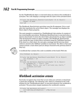 162   Part III: Programming Concepts

                for the ThisWorkbook object, is executed when any sheet in the workbook is
                activated. The code displays a message with the name of the activated sheet.

                 Private Sub Workbook_SheetActivate(ByVal Sh As Object)
                     MsgBox Sh.Name
                 End Sub

                The Workbook_SheetActivate procedure uses the Sh argument. Sh is a vari-
                able that represents the active Sheet object. The message box displays the
                Sheet object’s Name property.

                The next example is contained in a ThisWorkbook Code window. It consists of
                two event-handler procedures. Workbook_SheetDeactivate is executed when a
                sheet is deactivated. It stores the sheet that is deactivated in an object variable.
                (The Set keyword creates an object variable.) The Workbook_SheetActivate
                code checks the type of sheet that is activated (using the TypeName function).
                If the sheet is a chart sheet, the user gets a message and the previous sheet
                (which is stored in the OldSheet variable) is reactivated. The effect is that users
                cannot activate a chart sheet (and are always returned to the previous sheet if
                they try).

                A workbook that contains this code is available at this book’s Web site.

                 Dim OldSheet As Object

                 Private Sub Workbook_SheetDeactivate(ByVal Sh As Object)
                     Set OldSheet = Sh
                 End Sub
                 Private Sub Workbook_SheetActivate(ByVal Sh As Object)
                     If TypeName(Sh) = “Chart” Then
                         MsgBox “Sorry, you can’t activate any charts.”
                         OldSheet.Activate
                     End If
                 End Sub



                Workbook activation events
                Excel also recognizes the event that occurs when you activate or deactivate
                a particular workbook. The following code, which is contained in the Code
                window for the ThisWorkbook object, is executed whenever the workbook is
                activated. The procedure simply maximizes the workbook’s window.

                 Private Sub Workbook_Activate()
                     ActiveWindow.WindowState = xlMaximized
                 End Sub
 