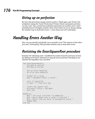 176   Part III: Programming Concepts


                Giving up on perfection
                By now, this procedure simply must be perfect. Think again, pal. Protect the
                worksheet (using the Tools➪Protection➪Protect Sheet command) and then
                run the code. Yep, a protected worksheet generates yet another error. And I
                probably haven’t thought of all the other errors that can occur. Keep reading
                for another way to deal with errors — even those you can’t anticipate.




      Handling Errors Another Way
                How can you identify and handle every possible error? The answer is that often
                you can’t. Fortunately, VBA provides another way to deal with errors.



                Revisiting the EnterSquareRoot procedure
                Examine the following code. I modified the routine from the previous section
                by adding an On Error statement to trap all errors and then checking to see
                whether the InputBox was cancelled.

                 Sub EnterSquareRoot5()
                     Dim Num As Variant
                     Dim Msg As String

                 ‘    Set up error handling
                      On Error GoTo BadEntry

                 ‘    Prompt for a value
                      Num = InputBox(“Enter a value”)

                 ‘    Exit if cancelled
                      If Num = “” Then Exit Sub

                 ‘    Insert the square root
                      ActiveCell.Value = Sqr(Num)
                      Exit Sub

                 BadEntry:
                     Msg = “An error occurred.” & vbNewLine
                     Msg = Msg & “Make sure a range is selected “
                     Msg = Msg & “and you enter a nonnegative value.”
                     MsgBox Msg
                 End Sub
 
