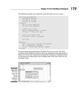 Chapter 12: Error-Handling Techniques        179
                The following example uses a Resume statement after an error occurs:

                 Sub EnterSquareRoot6()
                     Dim Num As Variant
                     Dim Msg As String
                     Dim Ans As Integer
                 TryAgain:
                 ‘   Set up error handling
                     On Error GoTo BadEntry

                 ‘    Prompt for a value
                      Num = InputBox(“Enter a value”)
                      If Num = “” Then Exit Sub

                 ‘    Insert the square root
                      ActiveCell.Value = Sqr(Num)

                      Exit Sub

                 BadEntry:
                     Msg = “An error occurred. Try again?”
                     Ans = MsgBox(Msg, vbYesNo)
                     If Ans = vbYes Then Resume TryAgain
                 End Sub

                This procedure has another label: TryAgain. If an error occurs, execution
                continues at the BadEntry label and the code displays the message shown in
                Figure 12-5. If the user responds by clicking Yes, the Resume statement kicks
                in and execution jumps back to the TryAgain label. If the user clicks No, the
                procedure ends.




Figure 12-5:
  If an error
occurs, the
    user can
      decide
 whether to
   try again.
 