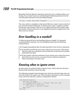 180   Part III: Programming Concepts

                Remember that the Resume statement clears the error condition before con-
                tinuing. To see what I mean, try substituting the following statement for the
                second-to-last statement in the preceding example:

                 If Ans = vbYes Then GoTo TryAgain

                The code, which is available on this book’s Web site, doesn’t work correctly if
                you use GoTo instead of Resume. To demonstrate, enter a negative number:
                You get the error prompt. Click Yes to try again and then enter another nega-
                tive number. This second error is not trapped because the original error con-
                dition was not cleared.



                Error handling in a nutshell
                To help you keep all this error-handling business straight, I’ve prepared
                a quick-and-dirty summary. An error-handling routine has the following
                characteristics:

                    It begins immediately after the label specified in the On Error statement.
                    It should be reached by your macro only if an error occurs. This means
                    that you must use a statement such as Exit Sub or Exit Function immedi-
                    ately before the label.
                    It may require a Resume statement. If you choose not to abort the proce-
                    dure when an error occurs, you must execute a Resume statement
                    before returning to the main code.



                Knowing when to ignore errors
                In some cases, it’s perfectly okay to ignore errors. That’s when the On Error
                Resume Next statement comes into play.

                The following example loops through each cell in the selected range and con-
                verts the value to its square root. This procedure generates an error message
                if any cell in the selection contains a nonpositive number:

                 Sub SelectionSqrt()
                     Dim cell As Range
                     If TypeName(Selection) <> “Range” Then Exit Sub
                     For Each cell In Selection
                         cell.Value = Sqr(cell.Value)
                     Next cell
                 End Sub
 