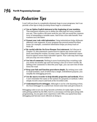 194   Part III: Programming Concepts


      Bug Reduction Tips
                I can’t tell you how to completely eliminate bugs in your programs, but I can
                provide a few tips to help you keep those bugs to a minimum:

                     Use an Option Explicit statement at the beginning of your modules.
                     This statement requires you to define the data type for every variable
                     you use. This creates a bit more work for you, but you avoid the common
                     error of misspelling a variable name. And it has a nice side benefit: Your
                     routines run a bit faster.
                     Format your code with indentation. Using indentations helps delineate
                     different code segments. If your program has several nested For-Next
                     loops, for example, consistent indentation helps you keep track of
                     them all.
                     Be careful with the On Error Resume Next statement. As I discuss in
                     Chapter 12, this statement causes Excel to ignore any errors and con-
                     tinue executing the routine. In some cases, using this statement causes
                     Excel to ignore errors that it shouldn’t ignore. Your code may have bugs
                     and you may not even realize it.
                     Use lots of comments. Nothing is more frustrating than revisiting code
                     you wrote six months ago and not having a clue as to how it works. By
                     adding a few comments to describe your logic, you can save lots of time
                     down the road.
                     Keep your Sub and Function procedures simple. By writing your code
                     in small modules, each of which has a single, well-defined purpose, you
                     simplify the debugging process.
                     Use the macro recorder to help identify properties and methods. When
                     I can’t remember the name or the syntax of a property or method, I often
                     simply record a macro and look at the recorded code.
                     Understand Excel’s debugger. Although it can be a bit daunting at first,
                     the Excel debugger is a useful tool. Invest some time and get to know it.

                Debugging code is not one of my favorite activities (it ranks right up there
                with getting audited by the IRS), but it’s a necessary evil that goes along with
                programming. As you gain more experience with VBA, you spend less time
                debugging and become more efficient at doing so.
 