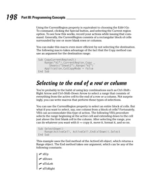 198   Part III: Programming Concepts

                Using the CurrentRegion property is equivalent to choosing the Edit➪Go
                To command, clicking the Special button, and selecting the Current region
                option. To see how this works, record your actions while issuing that com-
                mand. Generally, the CurrentRegion consists of a rectangular block of cells
                surrounded by one or more blank rows or columns.

                You can make this macro even more efficient by not selecting the destination.
                The following macro takes advantage of the fact that the Copy method can
                use an argument for the destination range:

                 Sub CopyCurrentRegion2()
                     Range(“A1”).CurrentRegion.Copy _
                        Sheets(“Sheet2”).Range(“A1”)
                     Application.CutCopyMode = False
                 End Sub



                Selecting to the end of a row or column
                You’re probably in the habit of using key combinations such as Ctrl+Shift+
                Right Arrow and Ctrl+Shift+Down Arrow to select a range that consists of
                everything from the active cell to the end of a row or a column. Not surpris-
                ingly, you can write macros that perform these types of selections.

                You can use the CurrentRegion property to select an entire block of cells. But
                what if you want to select, say, one column from a block of cells? Fortunately,
                VBA can accommodate this type of action. The following VBA procedure
                selects the range beginning at the active cell and extending down to the cell
                just above the first blank cell in the column. After selecting the range, you
                can do whatever you want with it — copy it, move it, format it, and so on.

                 Sub SelectDown()
                     Range(ActiveCell, ActiveCell.End(xlDown)).Select
                 End Sub

                This example uses the End method of the ActiveCell object, which returns a
                Range object. The End method takes one argument, which can be any of the
                following constants:

                    xlUp
                    xlDown
                    xlToLeft
                    xlToRight
 