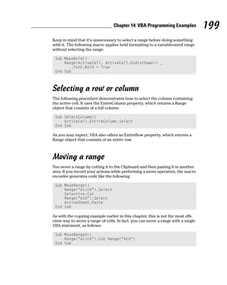 Chapter 14: VBA Programming Examples             199
Keep in mind that it’s unnecessary to select a range before doing something
with it. The following macro applies bold formatting to a variable-sized range
without selecting the range:

 Sub MakeBold()
     Range(ActiveCell, ActiveCell.End(xlDown)) _
        .Font.Bold = True
 End Sub



Selecting a row or column
The following procedure demonstrates how to select the column containing
the active cell. It uses the EntireColumn property, which returns a Range
object that consists of a full column:

 Sub SelectColumn()
     ActiveCell.EntireColumn.Select
 End Sub

As you may expect, VBA also offers an EntireRow property, which returns a
Range object that consists of an entire row.



Moving a range
You move a range by cutting it to the Clipboard and then pasting it in another
area. If you record your actions while performing a move operation, the macro
recorder generates code like the following:

 Sub MoveRange()
     Range(“A1:C6”).Select
     Selection.Cut
     Range(“A10”).Select
     ActiveSheet.Paste
 End Sub

As with the copying example earlier in this chapter, this is not the most effi-
cient way to move a range of cells. In fact, you can move a range with a single
VBA statement, as follows:

 Sub MoveRange2()
     Range(“A1:C6”).Cut Range(“A10”)
 End Sub
 