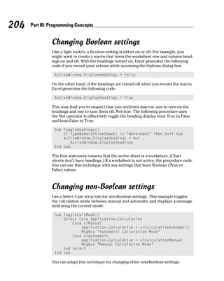 204   Part III: Programming Concepts


                Changing Boolean settings
                Like a light switch, a Boolean setting is either on or off. For example, you
                might want to create a macro that turns the worksheet row and column head-
                ings on and off. With the headings turned on, Excel generates the following
                code if you record your actions while accessing the Options dialog box:

                 ActiveWindow.DisplayHeadings = False

                On the other hand, if the headings are turned off when you record the macro,
                Excel generates the following code:

                 ActiveWindow.DisplayHeadings = True

                This may lead you to suspect that you need two macros: one to turn on the
                headings and one to turn them off. Not true. The following procedure uses
                the Not operator to effectively toggle the heading display from True to False
                and from False to True:

                 Sub ToggleHeadings()
                     If TypeName(ActiveSheet) <> “Worksheet” Then Exit Sub
                     ActiveWindow.DisplayHeadings = Not _
                        ActiveWindow.DisplayHeadings
                 End Sub

                The first statement ensures that the active sheet is a worksheet. (Chart
                sheets don’t have headings.) If a worksheet is not active, the procedure ends.
                You can use this technique with any settings that have Boolean (True or
                False) values.



                Changing non-Boolean settings
                Use a Select Case structure for non-Boolean settings. This example toggles
                the calculation mode between manual and automatic and displays a message
                indicating the current mode:

                 Sub ToggleCalcMode()
                     Select Case Application.Calculation
                         Case xlManual
                             Application.Calculation = xlCalculationAutomatic
                             MsgBox “Automatic Calculation Mode”
                         Case xlAutomatic
                             Application.Calculation = xlCalculationManual
                             MsgBox “Manual Calculation Mode”
                     End Select
                 End Sub

                You can adapt this technique for changing other non-Boolean settings.
 