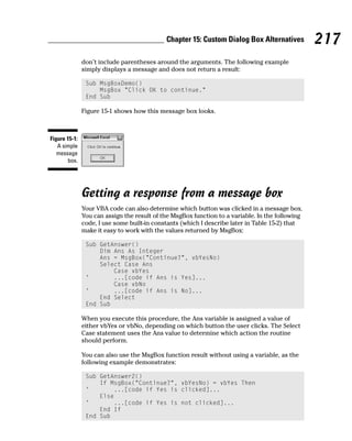 Chapter 15: Custom Dialog Box Alternatives           217
               don’t include parentheses around the arguments. The following example
               simply displays a message and does not return a result:

                Sub MsgBoxDemo()
                    MsgBox “Click OK to continue.”
                End Sub

               Figure 15-1 shows how this message box looks.



Figure 15-1:
   A simple
   message
       box.




               Getting a response from a message box
               Your VBA code can also determine which button was clicked in a message box.
               You can assign the result of the MsgBox function to a variable. In the following
               code, I use some built-in constants (which I describe later in Table 15-2) that
               make it easy to work with the values returned by MsgBox:

                Sub GetAnswer()
                    Dim Ans As Integer
                    Ans = MsgBox(“Continue?”, vbYesNo)
                    Select Case Ans
                        Case vbYes
                ‘       ...[code if Ans is Yes]...
                        Case vbNo
                ‘       ...[code if Ans is No]...
                    End Select
                End Sub

               When you execute this procedure, the Ans variable is assigned a value of
               either vbYes or vbNo, depending on which button the user clicks. The Select
               Case statement uses the Ans value to determine which action the routine
               should perform.

               You can also use the MsgBox function result without using a variable, as the
               following example demonstrates:

                Sub GetAnswer2()
                    If MsgBox(“Continue?”, vbYesNo) = vbYes Then
                ‘       ...[code if Yes is clicked]...
                    Else
                ‘       ...[code if Yes is not clicked]...
                    End If
                End Sub
 