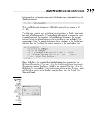 Chapter 15: Custom Dialog Box Alternatives          219
                buttons and an exclamation icon, use the following expression as the second
                MsgBox argument:

                 vbYesNo + vbExclamation

                Or, if you like to make things more difficult for yourself, use a value of 52
                (4 + 48).

                The following example uses a combination of constants to display a message
                box with a Yes button and a No button (vbYesNo) as well as a question mark
                icon (vbQuestion). The constant vbDefaultButton2 designates the second
                button (No) as the default button — that is, the button that is clicked if the
                user presses Enter. For simplicity, I assign these constants to the Config vari-
                able and then use Config as the second argument in the MsgBox function:

                 Sub GetAnswer3()
                     Dim Config As Integer
                     Dim Ans As Integer
                     Config = vbYesNo + vbQuestion + vbDefaultButton2
                     Ans = MsgBox(“Process the monthly report?”, Config)
                     If Ans = vbYes Then RunReport
                 End Sub

                Figure 15-2 shows the message box Excel displays when you execute the
                GetAnswer3 procedure. If the user clicks the Yes button, the routine executes
                the procedure named RunReport (which is not shown). If the user clicks the
                No button (or presses Enter), the routine ends with no action. Because I omit-
                ted the title argument in the MsgBox function, Excel uses the default title,
                Microsoft Excel.



Figure 15-2:
         The
   MsgBox
  function’s
     buttons
  argument
determines
        what
    appears
       in the
   message
         box.
 