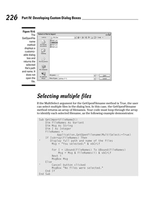 226   Part IV: Developing Custom Dialog Boxes


       Figure 15-6:
                 The
      GetOpenFile
              name
            method
         displays a
         customiz-
        able dialog
            box and
        returns the
          selected
         file’s path
      and name. It
          does not
          open the
                 file.




                         Selecting multiple files
                         If the MultiSelect argument for the GetOpenFilename method is True, the user
                         can select multiple files in the dialog box. In this case, the GetOpenFilename
                         method returns an array of filenames. Your code must loop through the array
                         to identify each selected filename, as the following example demonstrates:

                          Sub GetImportFileName2()
                              Dim FileNames As Variant
                              Dim Msg As String
                              Dim I As Integer
                              FileNames =
                                     Application.GetOpenFilename(MultiSelect:=True)
                              If IsArray(FileNames) Then
                          ‘      Display full path and name of the files
                                  Msg = “You selected:” & vbCrLf

                                  For I = LBound(FileNames) To UBound(FileNames)
                                      Msg = Msg & FileNames(i) & vbCrLf
                                  Next i
                                  MsgBox Msg
                              Else
                          ‘       Cancel button clicked
                                  MsgBox “No files were selected.”
                              End If
                          End Sub
 