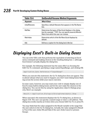 228   Part IV: Developing Custom Dialog Boxes


                  Table 15-6             GetSaveAsFilename Method Arguments
                  Argument               What It Does
                  initialFilename        Specifies a default filename that appears in the File Name
                                         box.
                  fileFilter             Determines the types of files Excel displays in the dialog
                                         box (for example, *.TXT). You can specify several different
                                         filters from which the user can choose.
                  filterIndex            Determines which of the file filters Excel displays by
                                         default.
                  title                  Defines a caption for the dialog box’s title bar.




      Displaying Excel’s Built-in Dialog Boxes
                You can write VBA code that performs the equivalent of selecting an Excel
                menu command and making choices in the resulting dialog box — although
                Excel doesn’t actually display the dialog box.

                For example, the following statement has the same effect as choosing the
                Edit➪Go To command, specifying a range named InputRange, and clicking OK:

                 Application.Goto Reference:=”InputRange”

                When you execute this statement, the Go To dialog box does not appear. This
                is almost always what you want to happen; you don’t want dialog boxes flash-
                ing across the screen while your macro executes.

                In some cases, however, you may want your code to simply display one of
                Excel’s many built-in dialog boxes and let the user make the choices in the
                dialog box. You can do this by using the Application object’s Dialogs prop-
                erty. Here’s an example:

                 Result = Application.Dialogs(xlDialogFormulaGoto).Show

                When executed, this statement displays the Go To dialog box, as shown in
                Figure 15-8. The user can specify a named range or enter a cell address. This
                dialog box works exactly as it does when you choose Edit➪Go To or press F5.

                You may think that the value assigned to the Result variable is the range that
                the user selects in the Go To dialog box. Actually, the value assigned to Result
                is True if the user clicks OK and False if the user clicks Cancel or presses
                Escape.
 