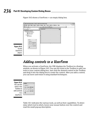 234   Part IV: Developing Custom Dialog Boxes

                       Figure 16-2 shows a UserForm — an empty dialog box.




      Figure 16-2:
           A new
        UserForm
           object.




                       Adding controls to a UserForm
                       When you activate a UserForm, the VBE displays the Toolbox in a floating
                       window, as shown in Figure 16-3. You use the tools in the Toolbox to add con-
                       trols to your custom dialog box. Just click the desired control in the Toolbox
                       and drag it into the dialog box to create the control. After you add a control,
                       you can move and resize it using standard techniques.



       Figure 16-3:
       You use the
        tools in the
         Toolbox to
      add controls
                to a
         UserForm.



                       Table 16-1 indicates the various tools, as well as their capabilities. To deter-
                       mine which tool is which, hover your mouse button over the control and
                       read the small pop-up description.
 