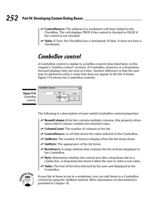 252   Part IV: Developing Custom Dialog Boxes

                         ControlSource: The address of a worksheet cell that’s linked to the
                         CheckBox. The cell displays TRUE if the control is checked or FALSE if
                         the control is not checked.
                         Value: If True, the CheckBox has a checkmark. If False, it does not have a
                         checkmark.



                     ComboBox control
                     A ComboBox control is similar to a ListBox control (described later, in this
                     chapter’s “ListBox control” section). A ComboBox, however, is a drop-down
                     box and displays only one item at a time. Another difference is that the user
                     may be allowed to enter a value that does not appear in the list of items.
                     Figure 17-6 shows two ComboBox controls.




      Figure 17-6:
       ComboBox
         controls.



                     The following is a description of some useful ComboBox control properties:

                         BoundColumn: If the list contains multiple columns, this property deter-
                         mines which column contains the returned value.
                         ColumnCount: The number of columns in the list.
                         ControlSource: A cell that stores the value selected in the ComboBox.
                         ListRows: The number of items to display when the list drops down.
                         ListStyle: The appearance of the list items.
                         RowSource: A range address that contains the list of items displayed in
                         the ComboBox.
                         Style: Determines whether the control acts like a drop-down list or a
                         combo box. A drop-down list doesn’t allow the user to enter a new value.
                         Value: The text of the item selected by the user and displayed in the
                         ComboBox.

                     If your list of items is not in a worksheet, you can add items to a ComboBox
                     control by using the AddItem method. More information on this method is
                     provided in Chapter 18.
 