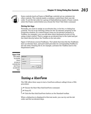Chapter 17: Using Dialog Box Controls          263
                 Some controls (such as Frame or MultiPage controls) act as containers for
                 other controls. The controls inside a container control have their own tab
                 order. To set the tab order for a group of OptionButtons inside a Frame control,
                 select the Frame control before you choose the View➪Tab Order command.

                 Setting hot keys
                 Normally, you want to assign an accelerator key, or hot key, to dialog box
                 controls. You do so by entering a letter for the Accelerator property in the
                 Properties window. If a control doesn’t have an Accelerator property (a
                 TextBox, for example), you can still allow direct keyboard access to it by
                 using a Label control. That is, assign an accelerator key to the Label and put
                 the Label directly before the TextBox in the tab order.

                 Figure 17-20 shows several TextBoxes. The Labels that describe the TextBoxes
                 have accelerator keys, and each Label precedes its corresponding TextBox in
                 the tab order. Pressing Alt+D, for example, activates the TextBox next to the
                 Department Label.



Figure 17-20:
  Use Labels
   to provide
        direct
   access to
controls that
  don’t have
 accelerator
         keys.




                 Testing a UserForm
                 The VBE offers three ways to test a UserForm without calling it from a VBA
                 procedure:

                      Choose the Run➪Run Sub/UserForm command.
                      Press F5.
                      Click the Run Sub/UserForm button on the Standard toolbar.

                 When a dialog box is displayed in this test mode, you can try out the tab
                 order and the accelerator keys.
 