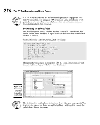 274   Part IV: Developing Custom Dialog Boxes

                      It is not mandatory to use the Initialize event procedure to populate your
                      lists. You could do so in a regular VBA procedure. Using an Initialize event
                      procedure just seems like a natural place to take care of such a mundane
                      (though important) step, however.

                      Determining the selected item
                      The preceding code merely displays a dialog box with a ListBox filled with
                      month names. What’s missing is a procedure to determine which item in the
                      ListBox is selected.

                      Add the following to the OKButton_Click procedure:

                       Private Sub OKButton_Click()
                           Dim Msg As String
                           Msg = “You selected item # “
                           Msg = Msg & ListBox1.ListIndex
                           Msg = Msg & vbNewLine
                           Msg = Msg & ListBox1.Value
                           MsgBox Msg
                           Unload UserForm1
                       End Sub

                      This procedure displays a message box with the selected item number and
                      the selected item. Figure 18-4 shows how this looks.




      Figure 18-4:
      Determining
        which item
      in a ListBox
       is selected.



                      The first item in a ListBox has a ListIndex of 0, not 1 (as you may expect). This
                      is always the case, even if you use an Option Base 1 statement to change the
                      default lower bound for arrays.
 