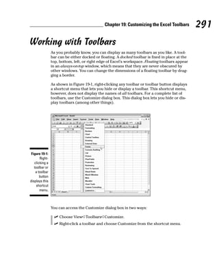 Chapter 19: Customizing the Excel Toolbars         291
Working with Toolbars
                As you probably know, you can display as many toolbars as you like. A tool-
                bar can be either docked or floating. A docked toolbar is fixed in place at the
                top, bottom, left, or right edge of Excel’s workspace. Floating toolbars appear
                in an always-on-top window, which means that they are never obscured by
                other windows. You can change the dimensions of a floating toolbar by drag-
                ging a border.

                As shown in Figure 19-1, right-clicking any toolbar or toolbar button displays
                a shortcut menu that lets you hide or display a toolbar. This shortcut menu,
                however, does not display the names of all toolbars. For a complete list of
                toolbars, use the Customize dialog box. This dialog box lets you hide or dis-
                play toolbars (among other things).




 Figure 19-1:
       Right-
   clicking a
   toolbar or
    a toolbar
       button
displays this
     shortcut
       menu.



                You can access the Customize dialog box in two ways:

                    Choose View➪Toolbars➪Customize.
                    Right-click a toolbar and choose Customize from the shortcut menu.
 