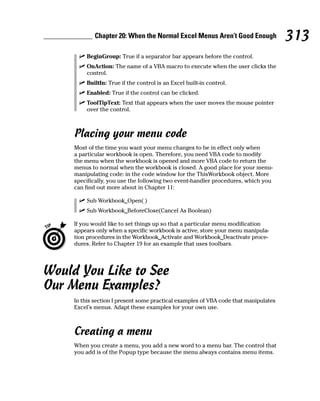 Chapter 20: When the Normal Excel Menus Aren’t Good Enough                313
         BeginGroup: True if a separator bar appears before the control.
         OnAction: The name of a VBA macro to execute when the user clicks the
         control.
         BuiltIn: True if the control is an Excel built-in control.
         Enabled: True if the control can be clicked.
         ToolTipText: Text that appears when the user moves the mouse pointer
         over the control.



     Placing your menu code
     Most of the time you want your menu changes to be in effect only when
     a particular workbook is open. Therefore, you need VBA code to modify
     the menu when the workbook is opened and more VBA code to return the
     menus to normal when the workbook is closed. A good place for your menu-
     manipulating code: in the code window for the ThisWorkbook object. More
     specifically, you use the following two event-handler procedures, which you
     can find out more about in Chapter 11:

         Sub Workbook_Open( )
         Sub Workbook_BeforeClose(Cancel As Boolean)

     If you would like to set things up so that a particular menu modification
     appears only when a specific workbook is active, store your menu manipula-
     tion procedures in the Workbook_Activate and Workbook_Deactivate proce-
     dures. Refer to Chapter 19 for an example that uses toolbars.




Would You Like to See
Our Menu Examples?
     In this section I present some practical examples of VBA code that manipulates
     Excel’s menus. Adapt these examples for your own use.



     Creating a menu
     When you create a menu, you add a new word to a menu bar. The control that
     you add is of the Popup type because the menu always contains menu items.
 