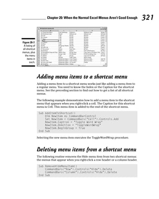 Chapter 20: When the Normal Excel Menus Aren’t Good Enough              321


Figure 20-7:
 A listing of
all shortcut
menus, plus
  the menu
     items in
        each.




                Adding menu items to a shortcut menu
                Adding a menu item to a shortcut menu works just like adding a menu item to
                a regular menu. You need to know the Index or the Caption for the shortcut
                menu. See the preceding section to find out how to get a list of all shortcut
                menus.

                The following example demonstrates how to add a menu item to the shortcut
                menu that appears when you right-click a cell. The Caption for this shortcut
                menu is Cell. This menu item is added to the end of the shortcut menu.

                 Sub AddItemToShortcut()
                     Dim NewItem As CommandBarControl
                     Set NewItem = CommandBars(“Cell”).Controls.Add
                     NewItem.Caption = “Toggle Word Wrap”
                     NewItem.OnAction = “ToggleWordWrap”
                     NewItem.BeginGroup = True
                 End Sub

                Selecting the new menu item executes the ToggleWordWrap procedure.



                Deleting menu items from a shortcut menu
                The following routine removes the Hide menu item from two shortcut menus:
                the menus that appear when you right-click a row header or a column header.

                 Sub RemoveHideMenuItem()
                     CommandBars(“Row”).Controls(“Hide”).Delete
                     CommandBars(“Column”).Controls(“Hide”).Delete
                 End Sub
 