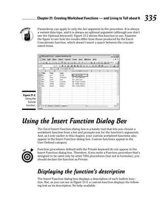 Chapter 21: Creating Worksheet Functions — and Living to Tell about It             335
               ParamArray can apply to only the last argument in the procedure. It is always
               a variant data type, and it is always an optional argument (although you don’t
               use the Optional keyword). Figure 21-2 shows this function in use. Examine
               the figure to see how the results differ from those produced by the Excel
               Concatenate function, which doesn’t insert a space between the concate-
               nated items.




Figure 21-2:
  Using the
     Concat
   function.




Using the Insert Function Dialog Box
               The Excel Insert Function dialog box is a handy tool that lets you choose a
               worksheet function from a list and prompts you for the function’s arguments.
               And, as I note earlier in this chapter, your custom worksheet functions also
               appear in the Insert Function dialog box. Custom functions appear in the
               User Defined category.

               Function procedures defined with the Private keyword do not appear in the
               Insert Function dialog box. Therefore, if you write a Function procedure that’s
               designed to be used only by other VBA procedures (but not in formulas), you
               should declare the function as Private.



               Displaying the function’s description
               The Insert Function dialog box displays a description of each built-in func-
               tion. But, as you can see in Figure 21-3, a custom function displays the follow-
               ing text as its description: No help available.
 