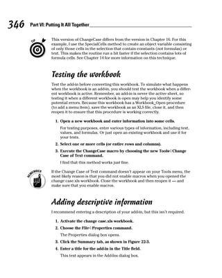 346   Part VI: Putting It All Together

                 This version of ChangeCase differs from the version in Chapter 16. For this
                 example, I use the SpecialCells method to create an object variable consisting
                 of only those cells in the selection that contain constants (not formulas) or
                 text. This makes the routine run a bit faster if the selection contains lots of
                 formula cells. See Chapter 14 for more information on this technique.



                 Testing the workbook
                 Test the add-in before converting this workbook. To simulate what happens
                 when the workbook is an add-in, you should test the workbook when a differ-
                 ent workbook is active. Remember, an add-in is never the active sheet, so
                 testing it when a different workbook is open may help you identify some
                 potential errors. Because this workbook has a Workbook_Open procedure
                 (to add a menu item), save the workbook as an XLS file, close it, and then
                 reopen it to ensure that this procedure is working correctly.

                   1. Open a new workbook and enter information into some cells.
                      For testing purposes, enter various types of information, including text,
                      values, and formulas. Or just open an existing workbook and use it for
                      your tests.
                   2. Select one or more cells (or entire rows and columns).
                   3. Execute the ChangeCase macro by choosing the new Tools➪Change
                      Case of Text command.
                      I find that this method works just fine.

                 If the Change Case of Text command doesn’t appear on your Tools menu, the
                 most likely reason is that you did not enable macros when you opened the
                 change case.xls workbook. Close the workbook and then reopen it — and
                 make sure that you enable macros.



                 Adding descriptive information
                 I recommend entering a description of your add-in, but this isn’t required.

                   1. Activate the change case.xls workbook.
                   2. Choose the File➪Properties command.
                      The Properties dialog box opens.
                   3. Click the Summary tab, as shown in Figure 22-3.
                   4. Enter a title for the add-in in the Title field.
                      This text appears in the Add-Ins dialog box.
 