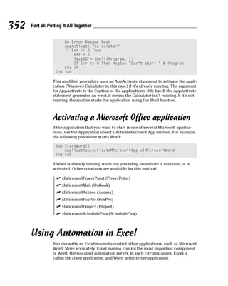 352   Part VI: Putting It All Together


                      On Error Resume Next
                      AppActivate “Calculator”
                      If Err <> 0 Then
                          Err = 0
                          TaskID = Shell(Program, 1)
                          If Err <> 0 Then MsgBox “Can’t start “ & Program
                      End If
                  End Sub

                 This modified procedure uses an AppActivate statement to activate the appli-
                 cation (Windows Calculator in this case) if it’s already running. The argument
                 for AppActivate is the Caption of the application’s title bar. If the AppActivate
                 statement generates an error, it means the Calculator isn’t running. If it’s not
                 running, the routine starts the application using the Shell function.



                 Activating a Microsoft Office application
                 If the application that you want to start is one of several Microsoft applica-
                 tions, use the Application object’s ActivateMicrosoftApp method. For example,
                 the following procedure starts Word:

                  Sub StartWord()
                      Application.ActivateMicrosoftApp xlMicrosoftWord
                  End Sub

                 If Word is already running when the preceding procedure is executed, it is
                 activated. Other constants are available for this method:

                      xlMicrosoftPowerPoint (PowerPoint)
                      xlMicrosoftMail (Outlook)
                      xlMicrosoftAccess (Access)
                      xlMicrosoftFoxPro (FoxPro)
                      xlMicrosoftProject (Project)
                      xlMicrosoftSchedulePlus (SchedulePlus)




      Using Automation in Excel
                 You can write an Excel macro to control other applications, such as Microsoft
                 Word. More accurately, Excel macros control the most important component
                 of Word: the so-called automation server. In such circumstances, Excel is
                 called the client application, and Word is the server application.
 