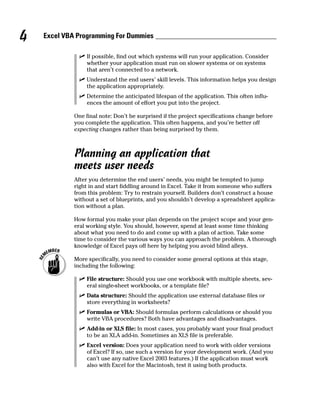 4   Excel VBA Programming For Dummies

                 If possible, find out which systems will run your application. Consider
                 whether your application must run on slower systems or on systems
                 that aren’t connected to a network.
                 Understand the end users’ skill levels. This information helps you design
                 the application appropriately.
                 Determine the anticipated lifespan of the application. This often influ-
                 ences the amount of effort you put into the project.

             One final note: Don’t be surprised if the project specifications change before
             you complete the application. This often happens, and you’re better off
             expecting changes rather than being surprised by them.



             Planning an application that
             meets user needs
             After you determine the end users’ needs, you might be tempted to jump
             right in and start fiddling around in Excel. Take it from someone who suffers
             from this problem: Try to restrain yourself. Builders don’t construct a house
             without a set of blueprints, and you shouldn’t develop a spreadsheet applica-
             tion without a plan.

             How formal you make your plan depends on the project scope and your gen-
             eral working style. You should, however, spend at least some time thinking
             about what you need to do and come up with a plan of action. Take some
             time to consider the various ways you can approach the problem. A thorough
             knowledge of Excel pays off here by helping you avoid blind alleys.

             More specifically, you need to consider some general options at this stage,
             including the following:

                 File structure: Should you use one workbook with multiple sheets, sev-
                 eral single-sheet workbooks, or a template file?
                 Data structure: Should the application use external database files or
                 store everything in worksheets?
                 Formulas or VBA: Should formulas perform calculations or should you
                 write VBA procedures? Both have advantages and disadvantages.
                 Add-in or XLS file: In most cases, you probably want your final product
                 to be an XLA add-in. Sometimes an XLS file is preferable.
                 Excel version: Does your application need to work with older versions
                 of Excel? If so, use such a version for your development work. (And you
                 can’t use any native Excel 2003 features.) If the application must work
                 also with Excel for the Macintosh, test it using both products.
 