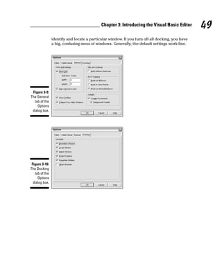 Chapter 3: Introducing the Visual Basic Editor       49
                identify and locate a particular window. If you turn off all docking, you have
                a big, confusing mess of windows. Generally, the default settings work fine.




 Figure 3-9:
The General
  tab of the
    Options
 dialog box.




 Figure 3-10:
The Docking
   tab of the
     Options
  dialog box.
 