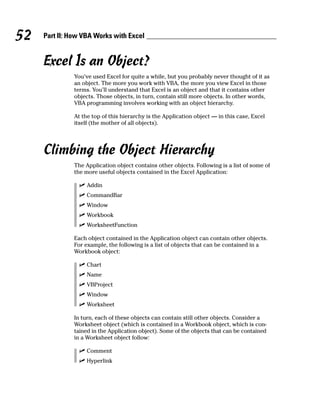 52   Part II: How VBA Works with Excel


     Excel Is an Object?
               You’ve used Excel for quite a while, but you probably never thought of it as
               an object. The more you work with VBA, the more you view Excel in those
               terms. You’ll understand that Excel is an object and that it contains other
               objects. Those objects, in turn, contain still more objects. In other words,
               VBA programming involves working with an object hierarchy.

               At the top of this hierarchy is the Application object — in this case, Excel
               itself (the mother of all objects).




     Climbing the Object Hierarchy
               The Application object contains other objects. Following is a list of some of
               the more useful objects contained in the Excel Application:

                    Addin
                    CommandBar
                    Window
                    Workbook
                    WorksheetFunction

               Each object contained in the Application object can contain other objects.
               For example, the following is a list of objects that can be contained in a
               Workbook object:

                    Chart
                    Name
                    VBProject
                    Window
                    Worksheet

               In turn, each of these objects can contain still other objects. Consider a
               Worksheet object (which is contained in a Workbook object, which is con-
               tained in the Application object). Some of the objects that can be contained
               in a Worksheet object follow:

                    Comment
                    Hyperlink
 