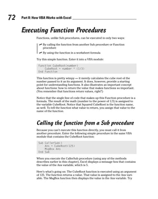 72   Part II: How VBA Works with Excel


     Executing Function Procedures
               Functions, unlike Sub procedures, can be executed in only two ways:

                    By calling the function from another Sub procedure or Function
                    procedure
                    By using the function in a worksheet formula

               Try this simple function. Enter it into a VBA module:

                Function CubeRoot(number)
                    CubeRoot = number ^ (1/3)
                End Function

               This function is pretty wimpy — it merely calculates the cube root of the
               number passed to it as its argument. It does, however, provide a starting
               point for understanding functions. It also illustrates an important concept
               about functions: how to return the value that makes functions so important.
               (You remember that functions return values, right?)

               Notice that the single line of code that makes up this Function procedure is a
               formula. The result of the math (number to the power of 1/3) is assigned to
               the variable CubeRoot. Notice that Squared CubeRoot is the function name,
               as well. To tell the function what value to return, you assign that value to the
               name of the function.



               Calling the function from a Sub procedure
               Because you can’t execute this function directly, you must call it from
               another procedure. Enter the following simple procedure in the same VBA
               module that contains the CubeRoot function:

                Sub CallerSub()
                    Ans = CubeRoot(125)
                    MsgBox Ans
                End Sub

               When you execute the CallerSub procedure (using any of the methods
               describes earlier in this chapter), Excel displays a message box that contains
               the value of the Ans variable, which is 5.

               Here’s what’s going on: The CubeRoot function is executed using an argument
               of 125. The function returns a value. That value is assigned to the Ans vari-
               able. The MsgBox function then displays the value in the Ans variable. Try
 