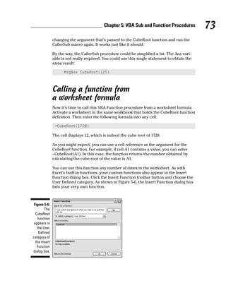 Chapter 5: VBA Sub and Function Procedures           73
               changing the argument that’s passed to the CubeRoot function and run the
               CallerSub macro again. It works just like it should.

               By the way, the CallerSub procedure could be simplified a bit. The Ans vari-
               able is not really required. You could use this single statement to obtain the
               same result:

                     MsgBox CubeRoot(125)



               Calling a function from
               a worksheet formula
               Now it’s time to call this VBA Function procedure from a worksheet formula.
               Activate a worksheet in the same workbook that holds the CubeRoot function
               definition. Then enter the following formula into any cell:

                =CubeRoot(1728)

               The cell displays 12, which is indeed the cube root of 1728.

               As you might expect, you can use a cell reference as the argument for the
               CubeRoot function. For example, if cell A1 contains a value, you can enter
               =CubeRoot(A1). In this case, the function returns the number obtained by
               calculating the cube root of the value in A1.

               You can use this function any number of times in the worksheet. As with
               Excel’s built-in functions, your custom functions also appear in the Insert
               Function dialog box. Click the Insert Function toolbar button and choose the
               User Defined category. As shown in Figure 5-6, the Insert Function dialog box
               lists your very own function.



 Figure 5-6:
         The
  CubeRoot
    function
 appears in
   the User
     Defined
category of
  the Insert
   Function
dialog box.
 