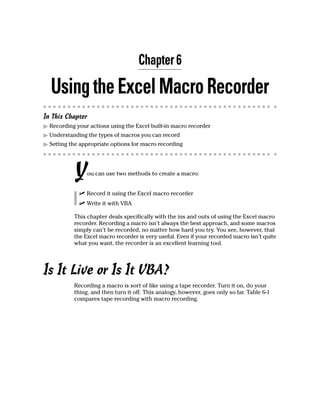 Chapter 6

  Using the Excel Macro Recorder
In This Chapter
  Recording your actions using the Excel built-in macro recorder
  Understanding the types of macros you can record
  Setting the appropriate options for macro recording




           Y    ou can use two methods to create a macro:


                Record it using the Excel macro recorder
                Write it with VBA

           This chapter deals specifically with the ins and outs of using the Excel macro
           recorder. Recording a macro isn’t always the best approach, and some macros
           simply can’t be recorded, no matter how hard you try. You see, however, that
           the Excel macro recorder is very useful. Even if your recorded macro isn’t quite
           what you want, the recorder is an excellent learning tool.




Is It Live or Is It VBA?
           Recording a macro is sort of like using a tape recorder. Turn it on, do your
           thing, and then turn it off. This analogy, however, goes only so far. Table 6-1
           compares tape recording with macro recording.
 