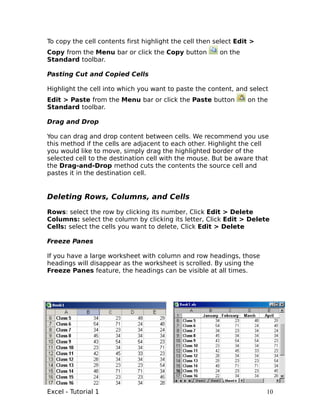 To copy the cell contents first highlight the cell then select Edit >
Copy from the Menu bar or click the Copy button          on the
Standard toolbar.

Pasting Cut and Copied Cells

Highlight the cell into which you want to paste the content, and select
Edit > Paste from the Menu bar or click the Paste button          on the
Standard toolbar.

Drag and Drop

You can drag and drop content between cells. We recommend you use
this method if the cells are adjacent to each other. Highlight the cell
you would like to move, simply drag the highlighted border of the
selected cell to the destination cell with the mouse. But be aware that
the Drag-and-Drop method cuts the contents the source cell and
pastes it in the destination cell.


Deleting Rows, Columns, and Cells

Rows: select the row by clicking its number, Click Edit > Delete
Columns: select the column by clicking its letter, Click Edit > Delete
Cells: select the cells you want to delete, Click Edit > Delete

Freeze Panes

If you have a large worksheet with column and row headings, those
headings will disappear as the worksheet is scrolled. By using the
Freeze Panes feature, the headings can be visible at all times.




Excel - Tutorial 1                                                      10
 