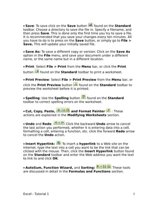 • Save: To save click on the Save button        found on the Standard
toolbar. Choose a directory to save the file in. Specify a filename, and
then press Save. This is done only the first time you try to save a file.
It is recommended that you save your changes every ten minutes. All
you have to do is to press on the Save button, or simply go to File >
Save. This will update your initially saved file.

• Save As: To save a different copy or version: Click on the Save As
option in the File menu, and save your document under a different
name, or the same name but in a different location.

• Print: Select File > Print from the Menu bar, or click the Print
button     found on the Standard toolbar to print a worksheet.

• Print Preview: Select File > Print Preview from the Menu bar, or
click the Print Preview button      found on the Standard toolbar to
preview the worksheet before it is printed.


• Spelling: Use the Spelling button        found on the Standard
toolbar to correct spelling errors on the worksheet.


• Cut, Copy, Paste,           and Format Painter    : These
actions are explained in the Modifying Worksheets section.

• Undo and Redo:             Click the backward Undo arrow to cancel
the last action you performed, whether it is entering data into a cell,
formatting a cell, entering a function, etc. click the forward Redo arrow
to cancel the Undo action.

• Insert Hyperlink:        To insert a hyperlink to a Web site on the
Internet, type the text into a cell you want to be the link that can be
clicked with the mouse. Then, click the Insert Hyperlink button found
on the Standard toolbar and enter the Web address you want the text
to link to and click OK.

• AutoSum, Function Wizard, and Sorting:               These tools
are discussed in detail in the Formulas and Functions section.




Excel - Tutorial 1                                                          5
 