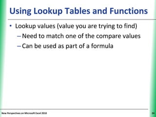 Using Lookup Tables and Functions
                                      XP


      • Lookup values (value you are trying to find)
         – Need to match one of the compare values
         – Can be used as part of a formula




New Perspectives on Microsoft Excel 2010               24
 